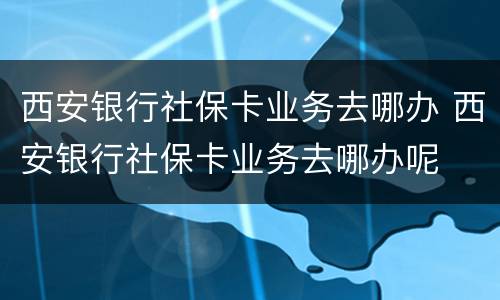 西安银行社保卡业务去哪办 西安银行社保卡业务去哪办呢