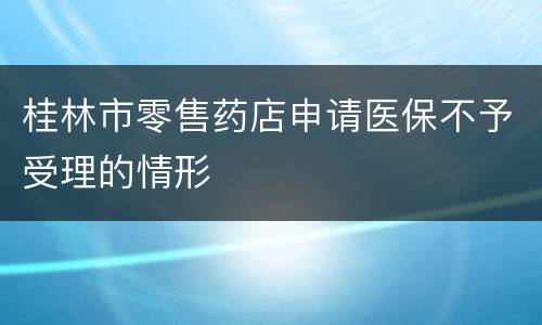 桂林市零售药店申请医保不予受理的情形