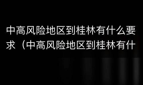 中高风险地区到桂林有什么要求（中高风险地区到桂林有什么要求没）