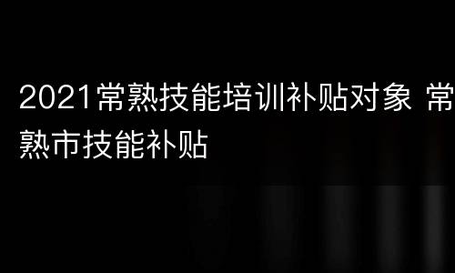 2021常熟技能培训补贴对象 常熟市技能补贴