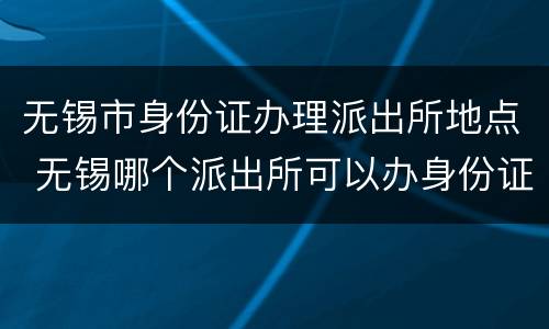 无锡市身份证办理派出所地点 无锡哪个派出所可以办身份证