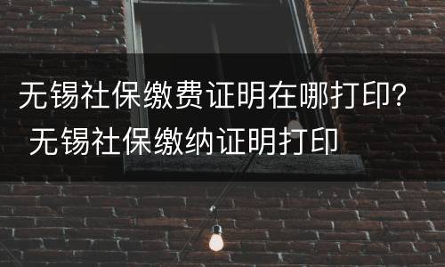 无锡社保缴费证明在哪打印？ 无锡社保缴纳证明打印