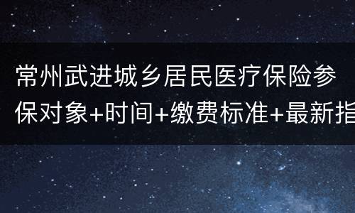 常州武进城乡居民医疗保险参保对象+时间+缴费标准+最新指南