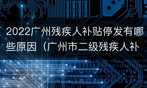 2022广州残疾人补贴停发有哪些原因（广州市二级残疾人补贴政策2020年多少）