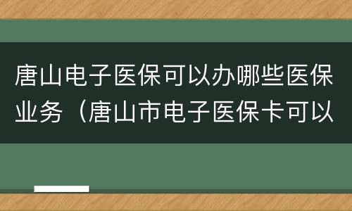 唐山电子医保可以办哪些医保业务（唐山市电子医保卡可以使用吗）