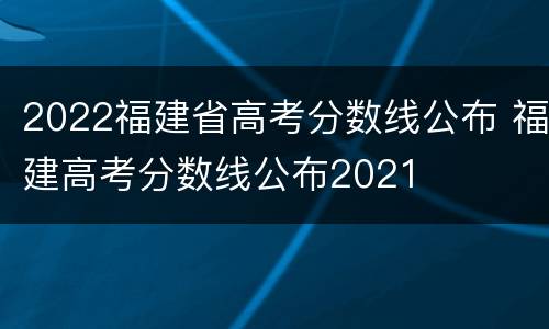 2022福建省高考分数线公布 福建高考分数线公布2021