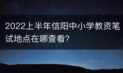 2022上半年信阳中小学教资笔试地点在哪查看？