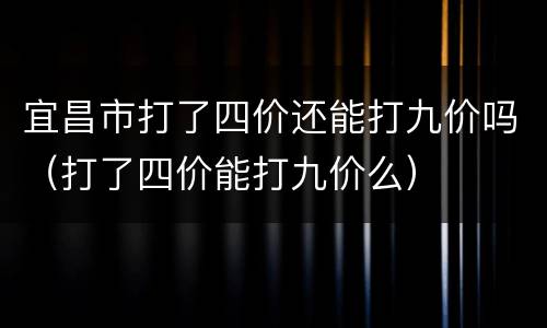 宜昌市打了四价还能打九价吗（打了四价能打九价么）