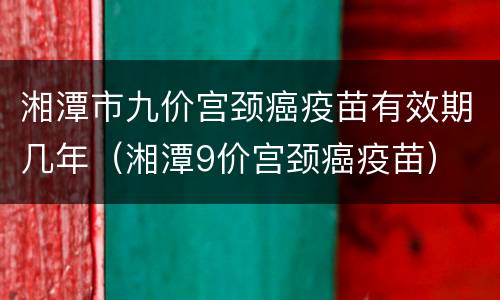 湘潭市九价宫颈癌疫苗有效期几年（湘潭9价宫颈癌疫苗）