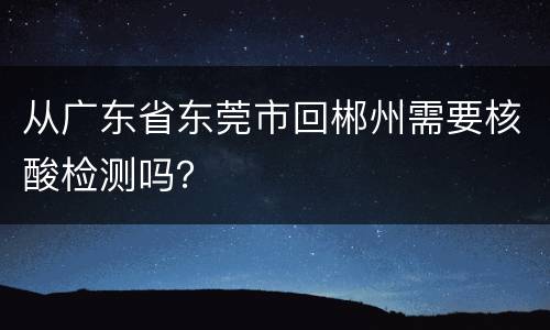从广东省东莞市回郴州需要核酸检测吗？