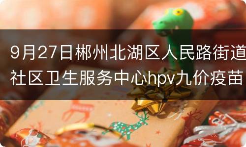 9月27日郴州北湖区人民路街道社区卫生服务中心hpv九价疫苗预约