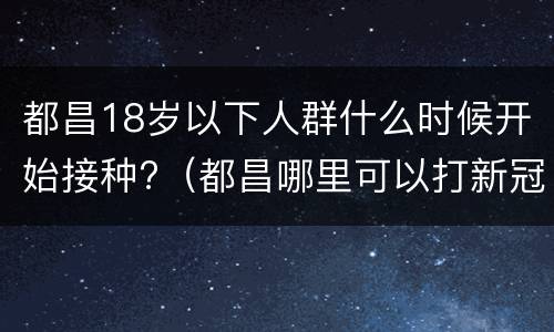 都昌18岁以下人群什么时候开始接种?（都昌哪里可以打新冠疫苗）