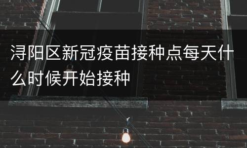 浔阳区新冠疫苗接种点每天什么时候开始接种