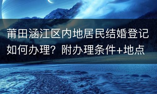 莆田涵江区内地居民结婚登记如何办理？附办理条件+地点
