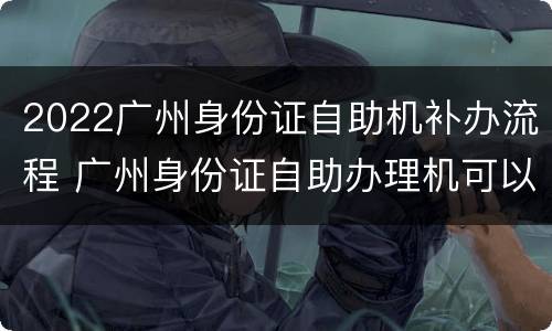 2022广州身份证自助机补办流程 广州身份证自助办理机可以补办身份证