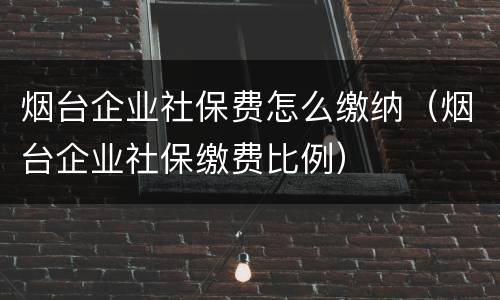 烟台企业社保费怎么缴纳（烟台企业社保缴费比例）