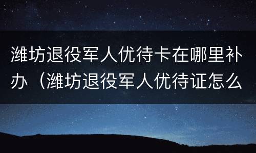 潍坊退役军人优待卡在哪里补办（潍坊退役军人优待证怎么办理）