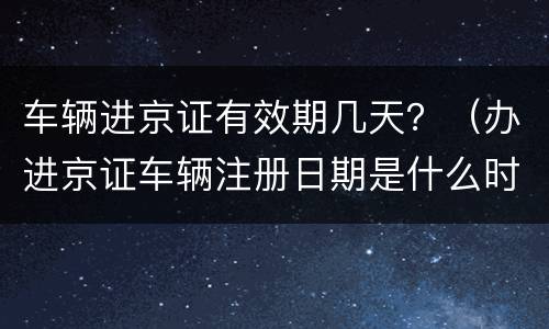 车辆进京证有效期几天？（办进京证车辆注册日期是什么时候的日期）