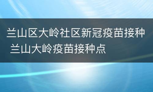 兰山区大岭社区新冠疫苗接种 兰山大岭疫苗接种点