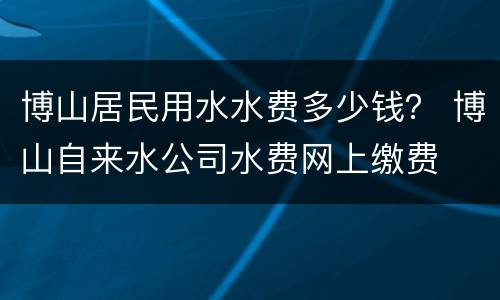 博山居民用水水费多少钱？ 博山自来水公司水费网上缴费