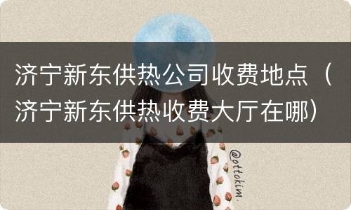 济宁新东供热公司收费地点（济宁新东供热收费大厅在哪）