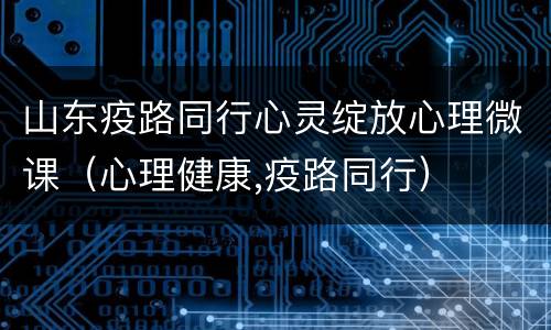 山东疫路同行心灵绽放心理微课（心理健康,疫路同行）