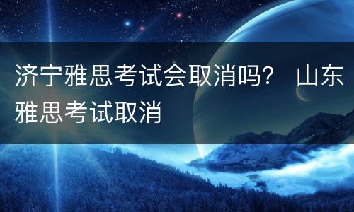 济宁雅思考试会取消吗？ 山东雅思考试取消