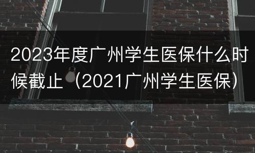 2023年度广州学生医保什么时候截止（2021广州学生医保）