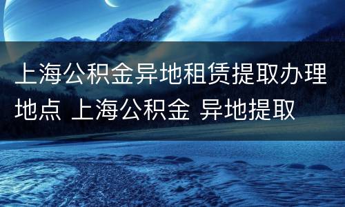 上海公积金异地租赁提取办理地点 上海公积金 异地提取