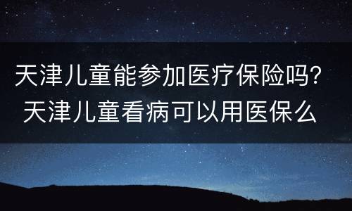 天津儿童能参加医疗保险吗？ 天津儿童看病可以用医保么