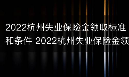 2022杭州失业保险金领取标准和条件 2022杭州失业保险金领取标准和条件是多少