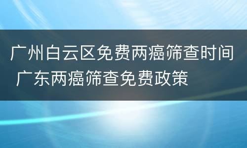 广州白云区免费两癌筛查时间 广东两癌筛查免费政策