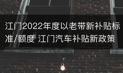 江门2022年度以老带新补贴标准/额度 江门汽车补贴新政策2020