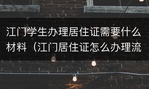 江门学生办理居住证需要什么材料（江门居住证怎么办理流程）