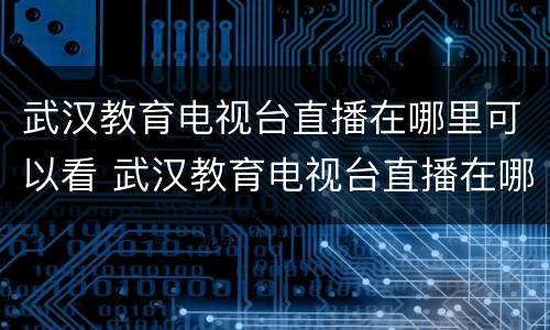 武汉教育电视台直播在哪里可以看 武汉教育电视台直播在哪里可以看啊