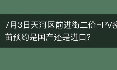 7月3日天河区前进街二价HPV疫苗预约是国产还是进口？