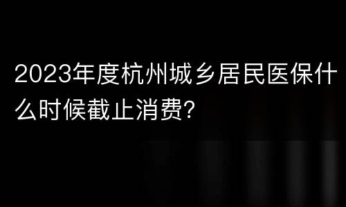 2023年度杭州城乡居民医保什么时候截止消费？