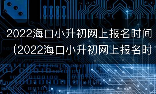 2022海口小升初网上报名时间（2022海口小升初网上报名时间是多少）
