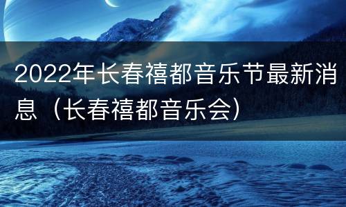 2022年长春禧都音乐节最新消息（长春禧都音乐会）