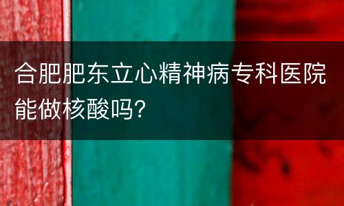 合肥肥东立心精神病专科医院能做核酸吗？