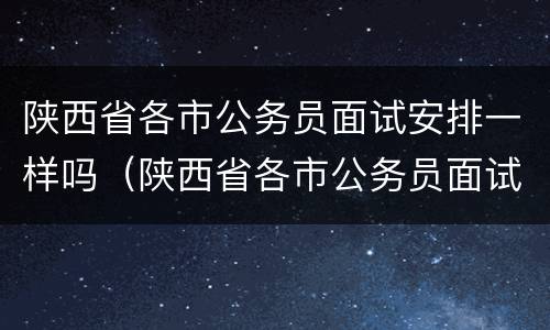 陕西省各市公务员面试安排一样吗（陕西省各市公务员面试安排一样吗）