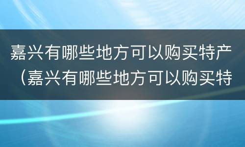 嘉兴有哪些地方可以购买特产（嘉兴有哪些地方可以购买特产品）