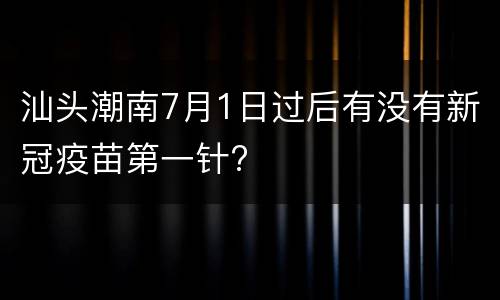 汕头潮南7月1日过后有没有新冠疫苗第一针?