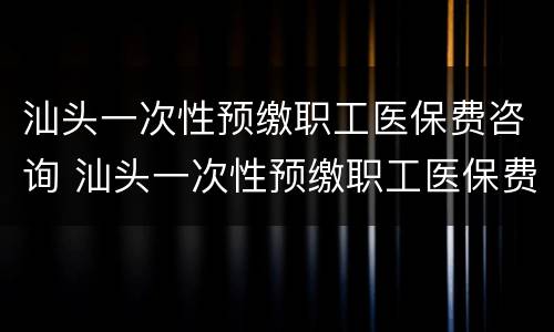 汕头一次性预缴职工医保费咨询 汕头一次性预缴职工医保费咨询热线