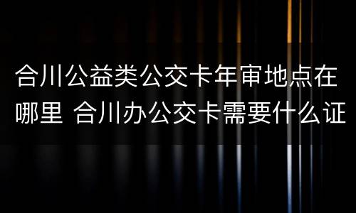 合川公益类公交卡年审地点在哪里 合川办公交卡需要什么证件