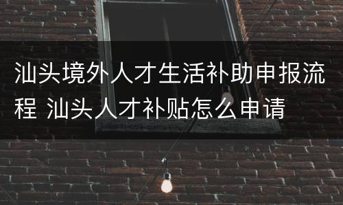 汕头境外人才生活补助申报流程 汕头人才补贴怎么申请