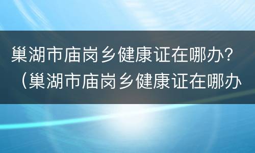 巢湖市庙岗乡健康证在哪办？（巢湖市庙岗乡健康证在哪办呢）