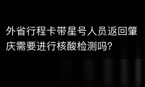 外省行程卡带星号人员返回肇庆需要进行核酸检测吗？