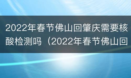 2022年春节佛山回肇庆需要核酸检测吗（2022年春节佛山回肇庆需要核酸检测吗）