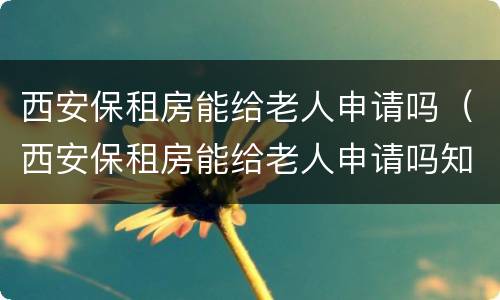 西安保租房能给老人申请吗（西安保租房能给老人申请吗知乎）